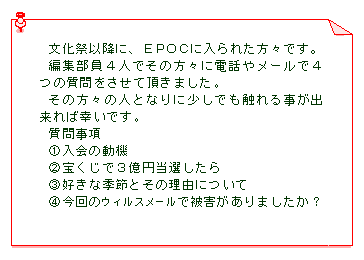 テキスト ボックス: 文化祭以降に、ＥＰＯＣに入られた方々です。
編集部員４人でその方々に電話やメールで４つの質問をさせて頂きました｡
その方々の人となりに少しでも触れる事が出来れば幸いです｡
質問事項　
①入会の動機　
②宝くじで３億円当選したら　
③好きな季節とその理由について
④今回のウィルスメールで被害がありましたか？
