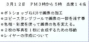 テキスト ボックス: 　３月１２日　ＰＭ３時から５時　出席１４名

ポトショップｴﾚﾒﾝﾄで画像の加工
コピースタンプツールで画像の一部を消す事
色相・彩度を使って画像の色を変える。
２枚の写真を1枚に合成するための移動
レイヤーの作成について
