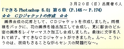 テキスト ボックス: ３月２０日（日）出席者６人
「できるPhotoshop 6.0」第６章（P.146～P.174）
☆☆　ＣＤジャケットの作成　☆☆　
画像合成の応用として、ＣＤジャケットを作成しました。雨模様をバックに、花の画像を抽出加工して合成し、更に都会のビル街の画像をレイヤーマスク加工し合成しました。最後に文字を入れて終了。すてきなＣＤジャケットができました。ん～、こういうのは、技術もさることながらセンスの問題だな～。
