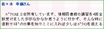 テキスト ボックス: 佐々木　幸康さん

　ﾊﾟｿｺﾝは２台所有しています、情報図書館の講習を4回全部受けましたががなかなか思うように行かず、そんな時に道新でｴﾎﾟｯｸの事を知りここに入れば少しはﾊﾟｿｺﾝを扱える
