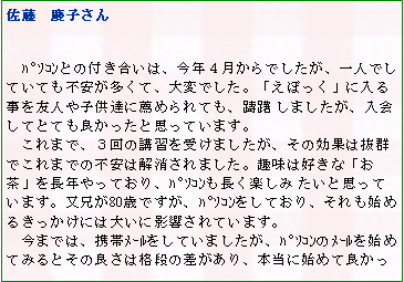 テキスト ボックス: 佐藤　慶子さん

　ﾊﾟｿｺﾝとの付き合いは、今年４月からでしたが、一人でしていても不安が多くて、大変でした。「えぽっく」に入る事を友人や子供達に薦められても、躊躇 しましたが、入会してとても良かったと思っています。
　これまで、３回の講習を受けましたが、その効果は抜群でこれまでの不安は解消されました。趣味は好きな「お茶」を長年やっており、ﾊﾟｿｺﾝも長く楽しみ たいと思っています。又兄が80歳ですが、ﾊﾟｿｺﾝをしており、それも始めるきっかけには大いに影響されています。
　今までは、携帯ﾒｰﾙをしていましたが、ﾊﾟｿｺﾝのﾒｰﾙを始めてみるとその良さは格段の差があり、本当に始めて良かっ