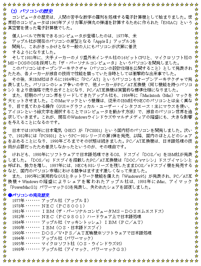 eLXg {bNX: i2jp\R̗jRs[^̗j́AlԂ̋Ȑ̗dqvZ@ƂĎn܂܂BẼRs[^1945NAJReۂ̒evZ邽߂ɍꂽuENIACvƂ^ǂgdqvZ@łBlxŏLłRs[^oꂵ̂́A1977NAAbvЂ݂̃p\Ř^ƂȂuAppleUvAbv2JAꂪƂȂʂ̐lɂp\Rɕy悤ɂȂ܂B1981NɁA胁[J[̃OăCeЂ16rbgCPUƁA}CN\tgЂMS|DOSOS̗puUEp[\iRs[^vƂp\RJ܂B̃p\R̓I[vA[LeN`ip\R̐݌vdlJ邱ƁjƂĔ\ꂽ߁Ae[J[Ǝ̋ZpŐ\ĂƂĂ͏ՌIȏołB̌AIBMЂ͂1984NɁuPC^ATvƂp\RI[vA[LeN`Ŕ\܂Bp\R̃VFA̒ŁA[J[PC^AT݊@i@\p\RjቿiŔoƂɂȂAPC^AT݊@͎IȕWdlɂȂ܂B܂Ãp\RE[hĂAbvЂA1984NɁuMaclntoshiMacj}bNqbg܂BMac}bNƂ@́A]IBMЂNEC̃p\RƂ͑SقȂAڂŌĂ킩鑀iGUIOtBJE[U[EC^tG[XFɃ}EXgAACRƂGI邱ƂŃRs[^𓮂@jŁAƎ̃p\REǋĂ܂BꂪA݂WindowsEChEY}`fBA̗ɂA傫ȉe^邱ƂɂȂ̂łB{ł1978Nɓ{dCiNECjuPC8001vƂ̃p\RJ܂BŁA1982Nɂ́uPC9801vƂPC|98V[Y̑1e𔭔Aȍ~ÂقƂǂ̃VFA߂邱ƂɂȂA1990N܂ł̏Ԃ͑܂BPC^AT݊@́A{ꏈ̋ZpKvߕyȂƂ̂A̗RłBǂA1990NɃ\tgEFAœ{ꏈłOSAhXuCuDOS^vvIBMЂ\܂BuDOS^vvhXuC𓋍ڂPC^AT݊@́uDOC^v}VvhXuC}VƌĂ΂A͂𑝂A1997Nɂ́ANEC98V[Yc܂DOS^vhXuC@𔭔ȂǁÃp\Rsɂ鋣͂܂܂Ȃė܂B܂A1995NɎpIGUIƃlbg[N@\uWindows95v\APC^AT݊@{Windows̗ɂVFADꂽAbvЂ́A1998NiMacAAC}bNuPowerMacG3vp[}bNG3𔭕\AꂽVFA񕜂܂Bp\R̔j1977N	AbvЁiAbvUj1978N	mdbiobWOOPj1981N	haliUEp[\iRs[^lr|cnrGGXhXj1982N	mdbiobXWOPjn[hEFAœ{ꏈ1984N	AbvЁi}bLgbVjhaliob^`sj1990N	halinrE{hXuCj1990N	cnr^u+or^`s݊@\tgEFAœ{ꏈ1994N	AbvЁip[}bNj1995N	}CN\tgЁinrEEChEY95j1998N	AbvЁiAC}bNAp[}bNfRj